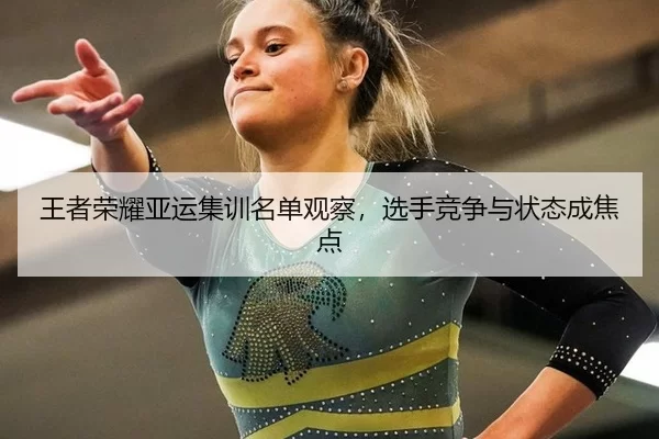 王者荣耀亚运集训名单观察，选手竞争与状态成焦点
