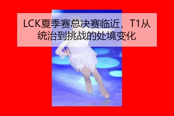 LCK夏季赛总决赛临近，T1从统治到挑战的处境变化 - ayx